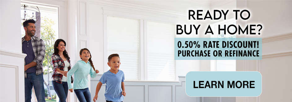 Ready to Buy a Home? 0.50% Rate Discount! Purchase or Refinance. Learn More