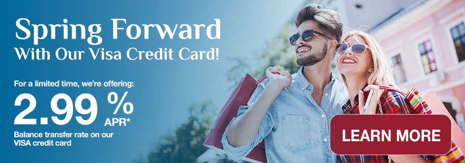 Spring Forward! Get Our Visa Credit Card! 2.99% APR* Balance Transfer Rate. Limited Time Offer!